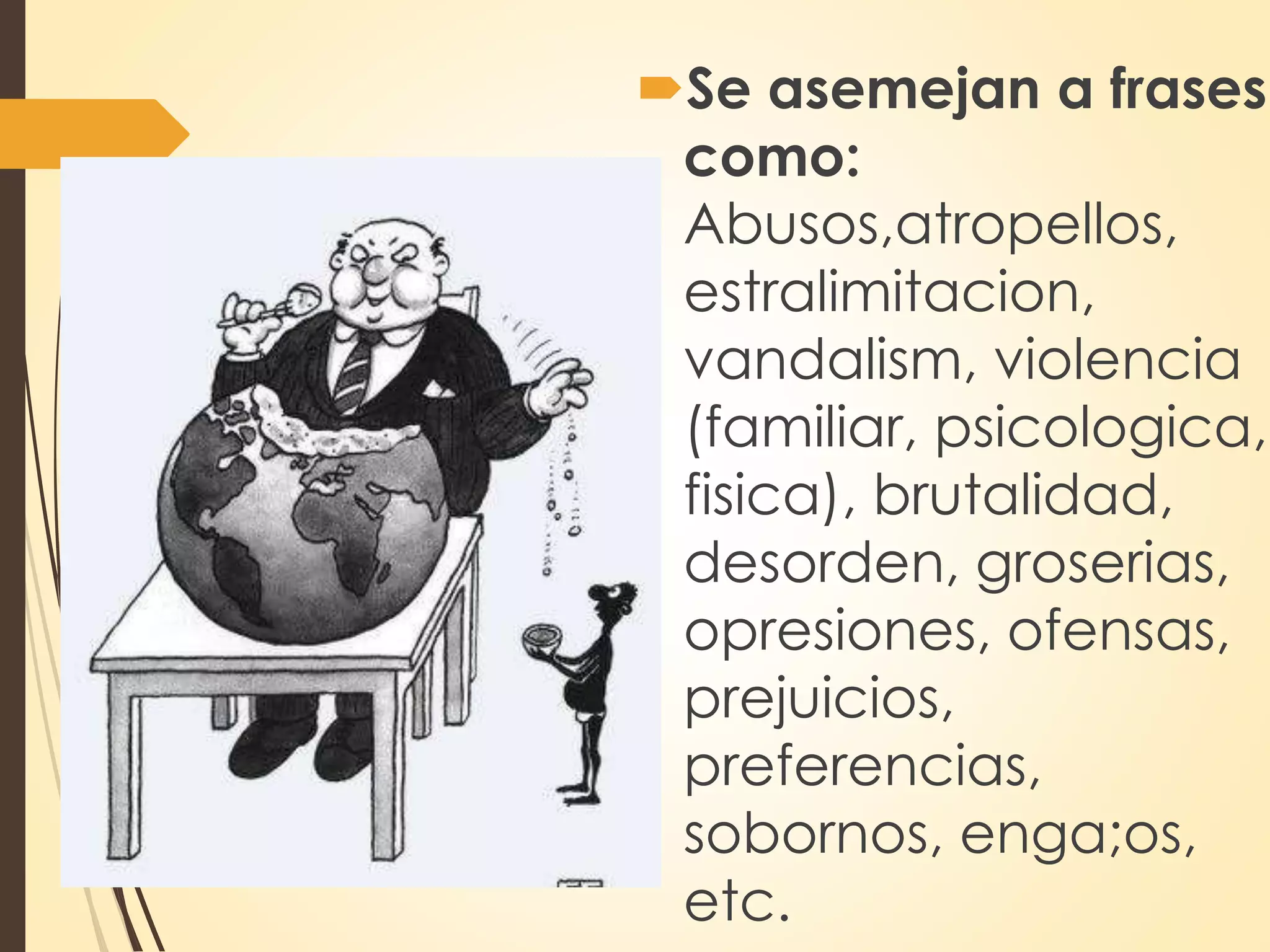 Se asemejan a frases
como:
Abusos,atropellos,
estralimitacion,
vandalism, violencia
(familiar, psicologica,
fisica), brutalidad,
desorden, groserias,
opresiones, ofensas,
prejuicios,
preferencias,
sobornos, enga;os,
etc.