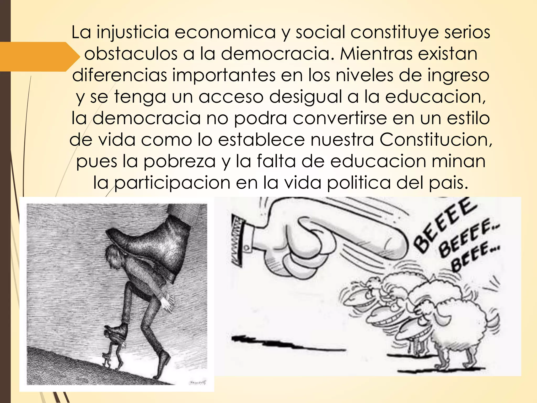 La injusticia economica y social constituye serios
obstaculos a la democracia. Mientras existan
diferencias importantes en los niveles de ingreso
y se tenga un acceso desigual a la educacion,
la democracia no podra convertirse en un estilo
de vida como lo establece nuestra Constitucion,
pues la pobreza y la falta de educacion minan
la participacion en la vida politica del pais.