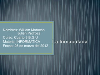 Nombres: William Morocho
          Julián Pedroza
Curso: Cuarto 3 B.G.U
Materia: INFORMATICA
Fecha: 26 de marzo del 2012
 