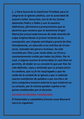 [...] Para honra de la SantísimaTrinidad, para la
alegría de la Iglesia católica, con la autoridad de
nuestro Señor Jesucristo,con la de los Santos
Apóstoles Pedro y Pablo y con la nuestra:
Definimos,afirmamos y pronunciamos que la
doctrina que sostiene que la SantísimaVirgen
Maríafue preservadainmune de toda mancha de
culpa original desde el primer instante de su
concepción, por singular privilegioy gracia de Dios
Omnipotente, en atención a los méritos de Cristo-
Jesús, Salvador del género humano, ha sido
revelada por Dios y por tanto debe ser firmey
constantemente creída por todos los fieles. Por lo
cual, si alguno tuviere la temeridad, lo cual Dios no
permita, de dudar en su corazón lo que por Nos ha
sido definido, sepa y entienda que su propio juicio
lo condena, que su fe ha naufragado y que ha
caído de la unidad de la Iglesia y que si además
osaren manifestar de palabra o por escritoo de
otra cualquiera manera externa lo que sintieren en
su corazón, por lo mismoquedan sujetos a las
penas establecidas por el derecho.
UN POCO DE HISTORIA Y MARIOLOGIA
El historiador y catedrático francés Louis Baunard
narra lo siguiente:
 