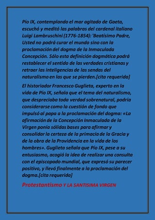 Pío IX, contemplando el mar agitado de Gaeta,
escuchó y meditó las palabras del cardenal italiano
Luigi Lambruschini (1776-1854):'Beatísimo Padre,
Usted no podrá curar el mundo sino con la
proclamacióndel dogma de la Inmaculada
Concepción. Sólo esta definición dogmática podrá
restablecer el sentido de las verdades cristianas y
retraer las inteligencias de las sendas del
naturalismoen las que se pierden.[cita requerida]
El historiador Francesco Guglieta, experto en la
vida de Pío IX, señala que el tema del naturalismo,
que despreciaba toda verdad sobrenatural, podría
considerarsecomo la cuestión de fondo que
impulsóal papa a la proclamación del dogma: «La
afirmaciónde la Concepción Inmaculada de la
Virgen ponía sólidas bases para afirmar y
consolidar la certeza de la primacíade la Gracia y
de la obra de la Providencia en la vida de los
hombres».Guglieta señala que Pío IX, pese a su
entusiasmo, acogió la idea de realizar una consulta
con el episcopado mundial, que expresó su parecer
positivo, y llevó finalmente a la proclamación del
dogma.[cita requerida]
Protestantismo Y LA SANTISIMA VIRGEN
 
