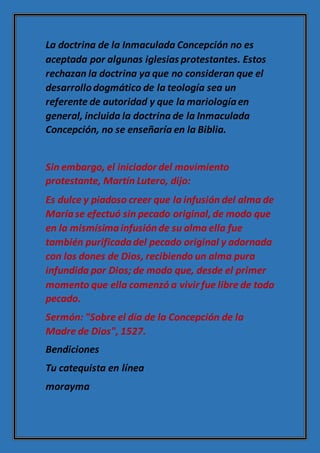 La doctrina de la Inmaculada Concepción no es
aceptada por algunas iglesias protestantes. Estos
rechazan la doctrina ya que no consideran que el
desarrollodogmático de la teología sea un
referente de autoridad y que la mariologíaen
general, incluida la doctrina de la Inmaculada
Concepción, no se enseñaría en la Biblia.
Sin embargo, el iniciador del movimiento
protestante, Martín Lutero, dijo:
Es dulce y piadoso creer que la infusión del alma de
Maríase efectuó sin pecado original,de modo que
en la mismísimainfusiónde su alma ella fue
también purificadadel pecado original y adornada
con los dones de Dios, recibiendo un alma pura
infundida por Dios; de modo que, desde el primer
momento que ella comenzó a vivir fue libre de todo
pecado.
Sermón: "Sobre el día de la Concepción de la
Madre de Dios", 1527.
Bendiciones
Tu catequista en línea
morayma
 