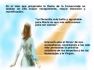 En el mes que preparaba la fiesta de la Inmaculada se
notaba en ella mayor recogimiento, mayor devoción y
mortificación.
“La florecilla más bella y agradable
para María es que nos esforcemos
para ser santas” .
Intensificaba el fervor de sus
compañeras, recordando a las más
más perezosas la práctica
cotidiana de los empeños y de los
homenajes a la Virgen.
 