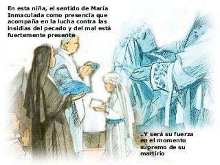 La medalla que llevaba
consigo por ser Hija de
María era motivo de gran
confianza en la Virgen, en
cualquier momento
Para Laura, María era su Madre, a
quien amaba con afecto tierno y a
quien admiraba y deseaba imitar
en su pureza
En esta niña, el sentido de María
Inmaculada como presencia que
acompaña en la lucha contra las
insidias del pecado y del mal está
fuertemente presente
..Y será su fuerza
en el momento
supremo de su
martirio
 