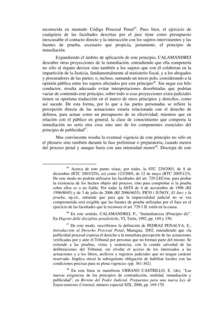 reconocida en mentado Código Procesal Penal45
. Pues bien, el ejercicio de
cualquiera de las facultades descritas por el juez tiene como presupuesto
inexcusable el contacto directo y la interacción con los sujetos intervinientes y las
fuentes de prueba, escenario que propicia, justamente, el principio de
inmediación.
Expandiendo el ámbito de aplicación de este principio, CALAMANDREI
descubre otras proyecciones de la inmediación, entendiendo que ella competería
no sólo al órgano decisor sino también a los sujetos que con él colaboran en la
impartición de la Justicia, fundamentalmente al ministerio fiscal, y a los abogados
y procuradores de las partes; o, incluso, sumando un tercer polo, considerando a la
opinión pública entre los sujetos afectados por este principio46
. Sin negar ese hilo
conductor, resulta adecuado evitar interpretaciones desorbitadas que podrían
vaciar de contenido este principio, sobre todo si esas proyecciones extra-judiciales
tienen su oportuna traducción en el marco de otros principios y derechos, como
así sucede. De esta forma, por lo que a las partes personadas se refiere la
percepción directa de las actuaciones estaría relacionada con el derecho de
defensa, para actuar como un presupuesto de su efectividad; mientras que en
relación con el público en general, la clase de conocimiento que comporta la
inmediación no sería otra cosa sino uno de los componentes esenciales del
principio de publicidad47
.
Mas convincente resulta la eventual vigencia de este principio no sólo en
el plenario sino también durante la fase preliminar o preparatoria, cuando menos
del proceso penal y aunque fuera con una intensidad menor48
. Discrepa de este
45
Acerca de este punto véase, por todas, la STC 229/2003, de 8 de
diciembre (RTC 2003/229), así como 123/2005, de 12 de mayo (RTC 2005123).
De este modo no podrán utilizarse las facultades del art. 729 LECrim. para probar
la existencia de los hechos objeto del proceso, sino para comprobar si la prueba
sobre ellos es o no fiable. Por todas la SSTS de 4 de noviembre de 1996 (RJ
1996/8045) y de 3 de julio de 2006 (RJ 2006/4655). PICO i JUNOY, El Juez y la
prueba, op.cit., entiende que para que la imparcialidad judicial no se vea
comprometida será exigible que las fuentes de prueba utilizadas por el Juez en el
ejercicio de las facultades que le reconoce el art. 729.1.II. estén en la causa.
46
En este sentido, CALAMANDREI, P., “Immediatezza (Principio di)”.
En Digesto delle discipline penalistiche, VI, Turín, 1992, pp. 149 y 150.
47
De este modo, suscribimos la definición de PEDRAZ PENALVA, E.,
Introducción al Derecho Procesal Penal, Managua, 2002, entendiendo que «la
publicidad procesal expresa el derecho a la inmediata percepción de las actuaciones
verificadas por y ante el Tribunal por personas que no forman parte del mismo. Se
extiende a las pruebas, vistas y sentencias, con la común salvedad de las
deliberaciones del Tribunal, sin olvidar el acceso de los interesados a las
actuaciones y a los libros, archivos y registros judiciales que no tengan carácter
reservado. Implica otrosí la subsiguiente obligación de habilitar locales con las
condiciones precisas para su plena vigencia» (pp. 361-362).
48
En esta línea se manifiesta URBANO CASTRILLO, E. (de), “Las
nuevas exigencias de los principios de contradicción, oralidad, inmediación y
publicidad”, en Revista del Poder Judicial. Propuestas para una nueva Ley de
Enjuiciamiento Criminal, número especial XIX, 2006, pp. 169-170.
 