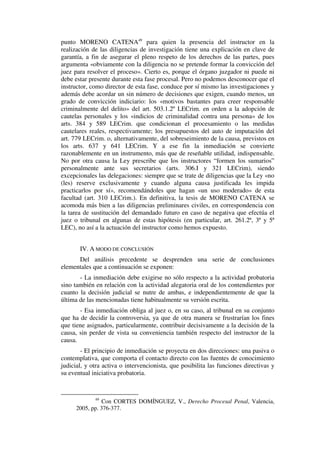 punto MORENO CATENA49
para quien la presencia del instructor en la
realización de las diligencias de investigación tiene una explicación en clave de
garantía, a fin de asegurar el pleno respeto de los derechos de las partes, pues
argumenta «obviamente con la diligencia no se pretende formar la convicción del
juez para resolver el proceso». Cierto es, porque el órgano juzgador ni puede ni
debe estar presente durante esta fase procesal. Pero no podemos desconocer que el
instructor, como director de esta fase, conduce por sí mismo las investigaciones y
además debe acordar un sin número de decisiones que exigen, cuando menos, un
grado de convicción indiciario: los «motivos bastantes para creer responsable
criminalmente del delito» del art. 503.1.2º LECrim. en orden a la adopción de
cautelas personales y los «indicios de criminalidad contra una persona» de los
arts. 384 y 589 LECrim. que condicionan el procesamiento o las medidas
cautelares reales, respectivamente; los presupuestos del auto de imputación del
art. 779 LECrim. o, alternativamente, del sobreseimiento de la causa, previstos en
los arts. 637 y 641 LECrim. Y a ese fin la inmediación se convierte
razonablemente en un instrumento, más que de reseñable utilidad, indispensable.
No por otra causa la Ley prescribe que los instructores “formen los sumarios”
personalmente ante sus secretarios (arts. 306.I y 321 LECrim), siendo
excepcionales las delegaciones: siempre que se trate de diligencias que la Ley «no
(les) reserve exclusivamente y cuando alguna causa justificada les impida
practicarlos por sí», recomendándoles que hagan «un uso moderado» de esta
facultad (art. 310 LECrim.). En definitiva, la tesis de MORENO CATENA se
acomoda más bien a las diligencias preliminares civiles, en correspondencia con
la tarea de sustitución del demandado futuro en caso de negativa que efectúa el
juez o tribunal en algunas de estas hipótesis (en particular, art. 261.2ª, 3ª y 5ª
LEC), no así a la actuación del instructor como hemos expuesto.
IV. A MODO DE CONCLUSIÓN
Del análisis precedente se desprenden una serie de conclusiones
elementales que a continuación se exponen:
- La inmediación debe exigirse no sólo respecto a la actividad probatoria
sino también en relación con la actividad alegatoria oral de los contendientes por
cuanto la decisión judicial se nutre de ambas, e independientemente de que la
última de las mencionadas tiene habitualmente su versión escrita.
- Esa inmediación obliga al juez o, en su caso, al tribunal en su conjunto
que ha de decidir la controversia, ya que de otra manera se frustrarían los fines
que tiene asignados, particularmente, contribuir decisivamente a la decisión de la
causa, sin perder de vista su conveniencia también respecto del instructor de la
causa.
- El principio de inmediación se proyecta en dos direcciones: una pasiva o
contemplativa, que comporta el contacto directo con las fuentes de conocimiento
judicial, y otra activa o intervencionista, que posibilita las funciones directivas y
su eventual iniciativa probatoria.
49
Con CORTES DOMÍNGUEZ, V., Derecho Procesal Penal, Valencia,
2005, pp. 376-377.
 
