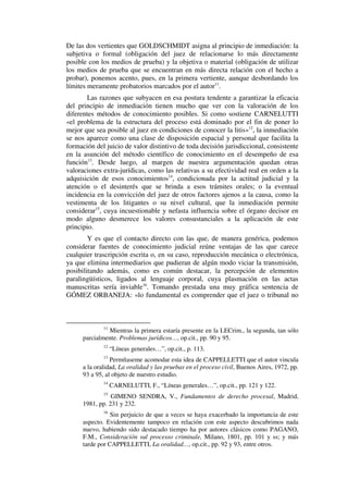 De las dos vertientes que GOLDSCHMIDT asigna al principio de inmediación: la
subjetiva o formal (obligación del juez de relacionarse lo más directamente
posible con los medios de prueba) y la objetiva o material (obligación de utilizar
los medios de prueba que se encuentran en más directa relación con el hecho a
probar), ponemos acento, pues, en la primera vertiente, aunque desbordando los
límites meramente probatorios marcados por el autor11
.
Las razones que subyacen en esa postura tendente a garantizar la eficacia
del principio de inmediación tienen mucho que ver con la valoración de los
diferentes métodos de conocimiento posibles. Si como sostiene CARNELUTTI
«el problema de la estructura del proceso está dominado por el fin de poner lo
mejor que sea posible al juez en condiciones de conocer la litis»12
, la inmediación
se nos aparece como una clase de disposición espacial y personal que facilita la
formación del juicio de valor distintivo de toda decisión jurisdiccional, consistente
en la asunción del método científico de conocimiento en el desempeño de esa
función13
. Desde luego, al margen de nuestra argumentación quedan otras
valoraciones extra-jurídicas, como las relativas a su efectividad real en orden a la
adquisición de esos conocimientos14
, condicionada por la actitud judicial y la
atención o el desinterés que se brinda a esos trámites orales; o la eventual
incidencia en la convicción del juez de otros factores ajenos a la causa, como la
vestimenta de los litigantes o su nivel cultural, que la inmediación permite
considerar15
, cuya incuestionable y nefasta influencia sobre el órgano decisor en
modo alguno desmerece los valores consustanciales a la aplicación de este
principio.
Y es que el contacto directo con las que, de manera genérica, podemos
considerar fuentes de conocimiento judicial reúne ventajas de las que carece
cualquier trascripción escrita o, en su caso, reproducción mecánica o electrónica,
ya que elimina intermediarios que pudieran de algún modo viciar la transmisión,
posibilitando además, como es común destacar, la percepción de elementos
paralingüísticos, ligados al lenguaje corporal, cuya plasmación en las actas
manuscritas sería inviable16
. Tomando prestada una muy gráfica sentencia de
GÓMEZ ORBANEJA: «lo fundamental es comprender que el juez o tribunal no
11
Mientras la primera estaría presente en la LECrim., la segunda, tan sólo
parcialmente. Problemas jurídicos…, op.cit., pp. 90 y 95.
12
“Líneas generales…”, op.cit., p. 113.
13
Permítaseme acomodar esta idea de CAPPELLETTI que el autor vincula
a la oralidad, La oralidad y las pruebas en el proceso civil, Buenos Aires, 1972, pp.
93 a 95, al objeto de nuestro estudio.
14
CARNELUTTI, F., “Líneas generales…”, op.cit., pp. 121 y 122.
15
GIMENO SENDRA, V., Fundamentos de derecho procesal, Madrid,
1981, pp. 231 y 232.
16
Sin perjuicio de que a veces se haya exacerbado la importancia de este
aspecto. Evidentemente tampoco en relación con este aspecto descubrimos nada
nuevo, habiendo sido destacado tiempo ha por autores clásicos como PAGANO,
F.M., Consideración sul processo criminale, Milano, 1801, pp. 101 y ss; y más
tarde por CAPPELLETTI, La oralidad…, op.cit., pp. 92 y 93, entre otros.
 