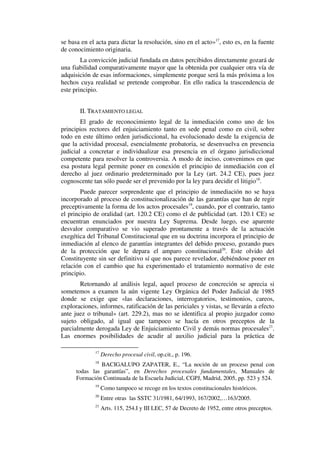 se basa en el acta para dictar la resolución, sino en el acto»17
, esto es, en la fuente
de conocimiento originaria.
La convicción judicial fundada en datos percibidos directamente gozará de
una fiabilidad comparativamente mayor que la obtenida por cualquier otra vía de
adquisición de esas informaciones, simplemente porque será la más próxima a los
hechos cuya realidad se pretende comprobar. En ello radica la trascendencia de
este principio.
II. TRATAMIENTO LEGAL
El grado de reconocimiento legal de la inmediación como uno de los
principios rectores del enjuiciamiento tanto en sede penal como en civil, sobre
todo en este último orden jurisdiccional, ha evolucionado desde la exigencia de
que la actividad procesal, esencialmente probatoria, se desenvuelva en presencia
judicial a concretar e individualizar esa presencia en el órgano jurisdiccional
competente para resolver la controversia. A modo de inciso, convenimos en que
esa postura legal permite poner en conexión el principio de inmediación con el
derecho al juez ordinario predeterminado por la Ley (art. 24.2 CE), pues juez
cognoscente tan sólo puede ser el prevenido por la ley para decidir el litigio18
.
Puede parecer sorprendente que el principio de inmediación no se haya
incorporado al proceso de constitucionalización de las garantías que han de regir
preceptivamente la forma de los actos procesales19
, cuando, por el contrario, tanto
el principio de oralidad (art. 120.2 CE) como el de publicidad (art. 120.1 CE) se
encuentran enunciados por nuestra Ley Suprema. Desde luego, ese aparente
desvalor comparativo se vio superado prontamente a través de la actuación
exegética del Tribunal Constitucional que en su doctrina incorpora el principio de
inmediación al elenco de garantías integrantes del debido proceso, gozando pues
de la protección que le depara el amparo constitucional20
. Este olvido del
Constituyente sin ser definitivo sí que nos parece revelador, debiéndose poner en
relación con el cambio que ha experimentado el tratamiento normativo de este
principio.
Retornando al análisis legal, aquel proceso de concreción se aprecia si
sometemos a examen la aún vigente Ley Orgánica del Poder Judicial de 1985
donde se exige que «las declaraciones, interrogatorios, testimonios, careos,
exploraciones, informes, ratificación de las periciales y vistas, se llevarán a efecto
ante juez o tribunal» (art. 229.2), mas no se identifica al propio juzgador como
sujeto obligado, al igual que tampoco se hacía en otros preceptos de la
parcialmente derogada Ley de Enjuiciamiento Civil y demás normas procesales21
.
Las enormes posibilidades de acudir al auxilio judicial para la práctica de
17
Derecho procesal civil, op.cit., p. 196.
18
BACIGALUPO ZAPATER, E., “La noción de un proceso penal con
todas las garantías”, en Derechos procesales fundamentales, Manuales de
Formación Continuada de la Escuela Judicial, CGPJ, Madrid, 2005, pp. 523 y 524.
19
Como tampoco se recoge en los textos constitucionales históricos.
20
Entre otras las SSTC 31/1981, 64/1993, 167/2002,…163/2005.
21
Arts. 115, 254.I y III LEC, 57 de Decreto de 1952, entre otros preceptos.
 
