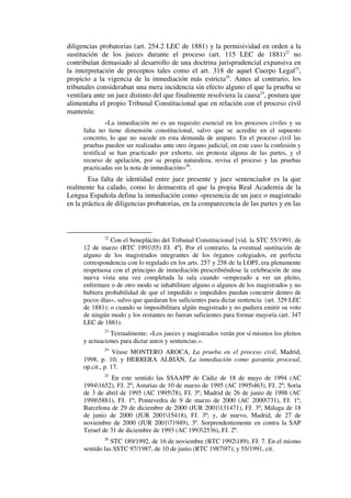 diligencias probatorias (art. 254.2 LEC de 1881) y la permisividad en orden a la
sustitución de los jueces durante el proceso (art. 115 LEC de 1881)22
no
contribuían demasiado al desarrollo de una doctrina jurisprudencial expansiva en
la interpretación de preceptos tales como el art. 318 de aquel Cuerpo Legal23
,
propicio a la vigencia de la inmediación más estricta24
. Antes al contrario, los
tribunales consideraban una mera incidencia sin efecto alguno el que la prueba se
ventilara ante un juez distinto del que finalmente resolviera la causa25
, postura que
alimentaba el propio Tribunal Constitucional que en relación con el proceso civil
mantenía:
«La inmediación no es un requisito esencial en los procesos civiles y su
falta no tiene dimensión constitucional, salvo que se acredite en el supuesto
concreto, lo que no sucede en esta demanda de amparo. En el proceso civil las
pruebas pueden ser realizadas ante otro órgano judicial, en este caso la confesión y
testifical se han practicado por exhorto, sin protesta alguna de las partes, y el
recurso de apelación, por su propia naturaleza, revisa el proceso y las pruebas
practicadas sin la nota de inmediación»26
.
Esa falta de identidad entre juez presente y juez sentenciador es la que
realmente ha calado, como lo demuestra el que la propia Real Academia de la
Lengua Española defina la inmediación como «presencia de un juez o magistrado
en la práctica de diligencias probatorias, en la comparecencia de las partes y en las
22
Con el beneplácito del Tribunal Constitucional [vid. la STC 55/1991, de
12 de marzo (RTC 199155) FJ. 4º]. Por el contrario, la eventual sustitución de
alguno de los magistrados integrantes de los órganos colegiados, en perfecta
correspondencia con lo regulado en los arts. 257 y 258 de la LOPJ, era plenamente
respetuosa con el principio de inmediación prescribiéndose la celebración de una
nueva vista una vez completada la sala cuando «empezado a ver un pleito,
enfermare o de otro modo se inhabilitare alguno o algunos de los magistrados y no
hubiera probabilidad de que el impedido o impedidos puedan concurrir dentro de
pocos días», salvo que quedaran los suficientes para dictar sentencia (art. 329 LEC
de 1881); o cuando se imposibilitara algún magistrado y no pudiera emitir su voto
de ningún modo y los restantes no fueran suficientes para formar mayoría (art. 347
LEC de 1881).
23
Textualmente: «Los jueces y magistrados verán por sí mismos los pleitos
y actuaciones para dictar autos y sentencias.».
24
Véase MONTERO AROCA, La prueba en el proceso civil, Madrid,
1998, p. 10; y HERRERA ALBIÁN, La inmediación como garantía procesal,
op.cit., p. 17.
25
En este sentido las SSAAPP de Cádiz de 18 de mayo de 1994 (AC
19941652), FJ. 2º; Asturias de 10 de marzo de 1995 (AC 1995463), FJ. 2º; Soria
de 3 de abril de 1995 (AC 199578), FJ. 3º; Madrid de 26 de junio de 1998 (AC
19985881), FJ. 1º; Pontevedra de 9 de marzo de 2000 (AC 2000731), FJ. 1º;
Barcelona de 29 de diciembre de 2000 (JUR 2001131471), FJ. 3º; Málaga de 18
de junio de 2000 (JUR 200115418), FJ. 3º; y, de nuevo, Madrid, de 27 de
noviembre de 2000 (JUR 200171949), 3º. Sorprendentemente en contra la SAP
Teruel de 31 de diciembre de 1993 (AC 19932536), FJ. 2º.
26
STC 189/1992, de 16 de noviembre (RTC 1992189), FJ. 7. En el mismo
sentido las SSTC 97/1987, de 10 de junio (RTC 198797); y 55/1991, cit.
 