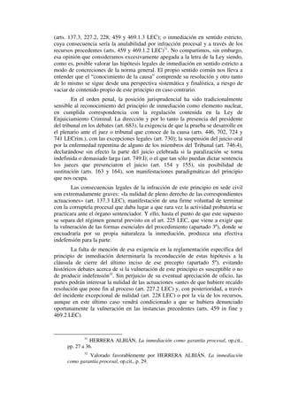 (arts. 137.3, 227.2, 228, 459 y 469.1.3 LEC); o inmediación en sentido estricto,
cuya consecuencia sería la anulabilidad por infracción procesal y a través de los
recursos procedentes (arts. 459 y 469.1.2 LEC)31
. No compartimos, sin embargo,
esa opinión que consideramos excesivamente apegada a la letra de la Ley siendo,
como es, posible valorar las hipótesis legales de inmediación en sentido estricto a
modo de concreciones de la norma general. El propio sentido común nos lleva a
entender que el “conocimiento de la causa” comprende su resolución y otro tanto
de lo mismo se sigue desde una perspectiva sistemática y finalística, a riesgo de
vaciar de contenido propio de este principio en caso contrario.
En el orden penal, la posición jurisprudencial ha sido tradicionalmente
sensible al reconocimiento del principio de inmediación como elemento nuclear,
en cumplida correspondencia con la regulación contenida en la Ley de
Enjuiciamiento Criminal. La dirección y por lo tanto la presencia del presidente
del tribunal en los debates (art. 683), la exigencia de que la prueba se desarrolle en
el plenario ante el juez o tribunal que conoce de la causa (arts. 446, 702, 724 y
741 LECrim.), con las excepciones legales (art. 730); la suspensión del juicio oral
por la enfermedad repentina de alguno de los miembros del Tribunal (art. 746.4),
declarándose sin efecto la parte del juicio celebrada si la paralización se torna
indefinida o demasiado larga (art. 749.I); o el que tan sólo puedan dictar sentencia
los jueces que presenciaron el juicio (art. 154 y 155), sin posibilidad de
sustitución (arts. 163 y 164), son manifestaciones paradigmáticas del principio
que nos ocupa.
Las consecuencias legales de la infracción de este principio en sede civil
son extremadamente graves: «la nulidad de pleno derecho de las correspondientes
actuaciones» (art. 137.3 LEC), manifestación de una firme voluntad de terminar
con la corruptela procesal que daba lugar a que rara vez la actividad probatoria se
practicara ante el órgano sentenciador. Y ello, hasta el punto de que este supuesto
se separa del régimen general previsto en el art. 225 LEC, que viene a exigir que
la vulneración de las formas esenciales del procedimiento (apartado 3º), donde se
encuadraría por su propia naturaleza la inmediación, produzca una efectiva
indefensión para la parte.
La falta de mención de esa exigencia en la reglamentación específica del
principio de inmediación determinaría la reconducción de estas hipótesis a la
cláusula de cierre del último inciso de ese precepto (apartado 5º), evitando
históricos debates acerca de si la vulneración de este principio es susceptible o no
de producir indefensión32
. Sin perjuicio de su eventual apreciación de oficio, las
partes podrán interesar la nulidad de las actuaciones «antes de que hubiere recaído
resolución que pone fin al proceso (art. 227.2 LEC) y, con posterioridad, a través
del incidente excepcional de nulidad (art. 228 LEC) o por la vía de los recursos,
aunque en este último caso vendrá condicionado a que se hubiera denunciado
oportunamente la vulneración en las instancias precedentes (arts. 459 in fine y
469.2 LEC).
31
HERRERA ALBIÁN, La inmediación como garantía procesal, op.cit.,
pp. 27 a 36.
32
Valorado favorablemente por HERRERA ALBIÁN, La inmediación
como garantía procesal, op.cit., p. 29.
 