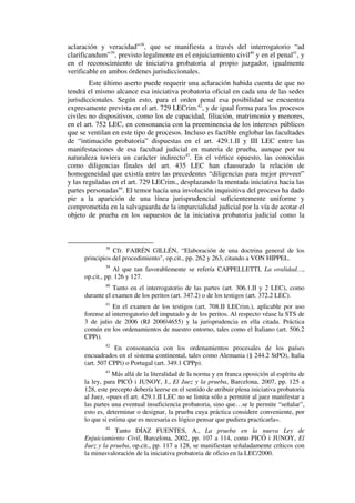 aclaración y veracidad”38
, que se manifiesta a través del interrogatorio “ad
clarificandum”39
, previsto legalmente en el enjuiciamiento civil40
y en el penal41
, y
en el reconocimiento de iniciativa probatoria al propio juzgador, igualmente
verificable en ambos órdenes jurisdiccionales.
Este último aserto puede requerir una aclaración habida cuenta de que no
tendrá el mismo alcance esa iniciativa probatoria oficial en cada una de las sedes
jurisdiccionales. Según esto, para el orden penal esa posibilidad se encuentra
expresamente prevista en el art. 729 LECrim.42
, y de igual forma para los procesos
civiles no dispositivos, como los de capacidad, filiación, matrimonio y menores,
en el art. 752 LEC, en consonancia con la preeminencia de los intereses públicos
que se ventilan en este tipo de procesos. Incluso es factible englobar las facultades
de “intimación probatoria” dispuestas en el art. 429.1.II y III LEC entre las
manifestaciones de esa facultad judicial en materia de prueba, aunque por su
naturaleza tuviera un carácter indirecto43
. En el vértice opuesto, las conocidas
como diligencias finales del art. 435 LEC han clausurado la relación de
homogeneidad que existía entre las precedentes “diligencias para mejor proveer”
y las reguladas en el art. 729 LECrim., desplazando la mentada iniciativa hacia las
partes personadas44
. El temor hacía una involución inquisitiva del proceso ha dado
pie a la aparición de una línea jurisprudencial suficientemente uniforme y
comprometida en la salvaguarda de la imparcialidad judicial por la vía de acotar el
objeto de prueba en los supuestos de la iniciativa probatoria judicial como la
38
Cfr. FAIRÉN GILLÉN, “Elaboración de una doctrina general de los
principios del procedimiento", op.cit., pp. 262 y 263, citando a VON HIPPEL.
39
Al que tan favorablemente se refería CAPPELLETTI, La oralidad…,
op.cit., pp. 126 y 127.
40
Tanto en el interrogatorio de las partes (art. 306.1.II y 2 LEC), como
durante el examen de los peritos (art. 347.2) o de los testigos (art. 372.2 LEC).
41
En el examen de los testigos (art. 708.II LECrim.), aplicable por uso
forense al interrogatorio del imputado y de los peritos. Al respecto véase la STS de
3 de julio de 2006 (RJ 20064655) y la jurisprudencia en ella citada. Práctica
común en los ordenamientos de nuestro entorno, tales como el Italiano (art. 506.2
CPPi).
42
En consonancia con los ordenamientos procesales de los países
encuadrados en el sistema continental, tales como Alemania (§ 244.2 StPO), Italia
(art. 507 CPPi) o Portugal (art. 349.1 CPPp).
43
Más allá de la literalidad de la norma y en franca oposición al espíritu de
la ley, para PICÓ i JUNOY, J., El Juez y la prueba, Barcelona, 2007, pp. 125 a
128, este precepto debería leerse en el sentido de atribuir plena iniciativa probatoria
al Juez, «pues el art. 429.1.II LEC no se limita sólo a permitir al juez manifestar a
las partes una eventual insuficiencia probatoria, sino que…se le permite “señalar”,
esto es, determinar o designar, la prueba cuya práctica considere conveniente, por
lo que si estima que es necesaria es lógico pensar que pudiera practicarla».
44
Tanto DÍAZ FUENTES, A., La prueba en la nueva Ley de
Enjuiciamiento Civil, Barcelona, 2002, pp. 107 a 114, como PICÓ i JUNOY, El
Juez y la prueba, op.cit., pp. 117 a 128, se manifiestan señaladamente críticos con
la minusvaloración de la iniciativa probatoria de oficio en la LEC/2000.
 