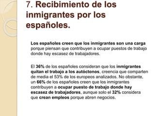 7. Recibimiento de los
inmigrantes por los
españoles.
Los españoles creen que los inmigrantes son una carga
porque piensan que contribuyen a ocupar puestos de trabajo
donde hay escasez de trabajadores.
El 36% de los españoles consideran que los inmigrantes
quitan el trabajo a los autóctonos, creencia que comparten
de media el 53% de los europeos analizados. No obstante,
un 66% de los españoles creen que los inmigrantes
contribuyen a ocupar puesto de trabajo donde hay
escasez de trabajadores, aunque solo el 32% considera
que crean empleos porque abren negocios.
 