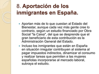 8. Aportación de los
inmigrantes en España.
 Aportan más de lo que cuestan al Estado del
Bienestar, aunque cada vez más gente cree lo
contrario, según un estudio financiado por Obra
Social "la Caixa", del que se desprende que el
gran beneficiario de esta contribución es la
Administración General del Estado.
 Incluso los inmigrantes que están en España
en situación irregular contribuyen al sistema al
pagar impuestos indirectos, dinamizar el consumo
y realizar tareas que permiten a las mujeres
españolas incorporarse al mercado laboral,
subraya el estudio.
 