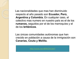 Las nacionalidades que mas han disminuido
respecto al año pasado son Ecuador, Perú,
Argentina y Colombia. En cualquier caso, el
colectivo mas numero en nuestro país es el de los
rumanos, seguidos por el de los marroquíes y el
de los británicos.
Las únicas comunidades autónomas que han
crecido en población a causa de la inmigración son
Canarias, Ceuta y Melilla.
http://youtu.be/nB9bSXsUbiY
 