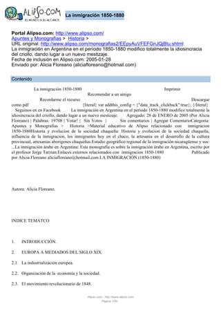 La inmigración 1850-1880

Portal Alipso.com: http://www.alipso.com/
Apuntes y Monografías > Historia >
URL original: http://www.alipso.com/monografias2/EEpyAuVFEFGnJQjBtu.shtml
La inmigración en Argentina en el período 1850-1880 modifico totalmente la idiosincracia
del criollo, dando lugar a un nuevo mestizaje.
Fecha de inclusión en Alipso.com: 2005-01-28
Enviado por: Alicia Floreano (aliciafloreano@hotmail.com)
Contenido
La inmigración 1850-1880

Imprimir
Recomendar a un amigo

Recordarme el recurso

Descargar
como pdf
{literal} var addthis_config = {"data_track_clickback":true}; {/literal}
Seguinos en en Facebook
La inmigración en Argentina en el período 1850-1880 modifico totalmente la
idiosincracia del criollo, dando lugar a un nuevo mestizaje. Agregado: 28 de ENERO de 2005 (Por Alicia
Floreano) | Palabras: 19708 | Votar! | Sin Votos |
Sin comentarios | Agregar ComentarioCategoría:
Apuntes y Monografías > Historia >Material educativo de Alipso relacionado con inmigracion
1850-1880Historia y evolucion de la sociedad chaqueña: Historia y evolucion de la sociedad chaqueña,
influencia de la inmigracion, los inmigrantes hoy en el chaco, la artesania en el desarrollo de la cultura
provincual, artesanias aborigenes chaqueñas.Estudio geográfico regional de la inmigración nicaragüense y sus:
...La inmigración árabe en Argentina: Esta monografia es sobre la inmigración árabe en Argentina, escrito por
el profesor Jorge Tarzian.Enlaces externos relacionados con inmigracion 1850-1880
Publicado
por Alicia Floreano aliciafloreano@hotmail.com LA INMIGRACIÓN (1850-1880)

Autora: Alicia Floreano.

INDICE TEMÁTCO

1.

INTRODUCCIÓN.

2.

EUROPA A MEDIADOS DEL SIGLO XIX.

2.1. La industrialización europea.
2.2. Organización de la economía y la sociedad.
2.3. El movimiento revolucionario de 1848.
Alipso.com - http://www.alipso.com
Página 1/50

 