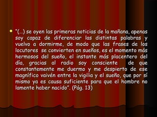    “(…) se oyen las primeras noticias de la mañana, apenas
    soy capaz de diferenciar las distintas palabras y
    vuelvo a dormirme, de modo que las frases de los
    locutores se convierten en sueños, es el momento más
    hermosos del sueño, el instante más placentero del
    día, gracias al radio soy consciente            de que
    constantemente me duermo y me despierto de ese
    magnífico vaivén entre la vigilia y el sueño, que por sí
    mismo ya es causa suficiente para que el hombre no
    lamente haber nacido”. (Pág. 13)
 