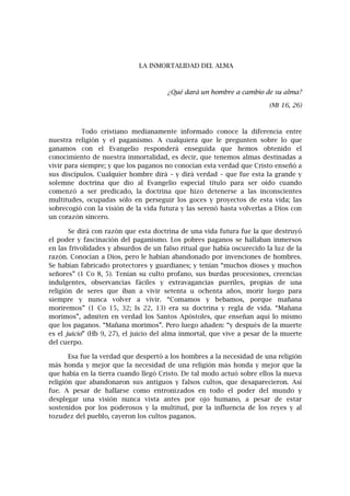 LA INMORTALIDAD DEL ALMA
¿Qué dará un hombre a cambio de su alma?
(Mt 16, 26)
Todo cristiano medianamente informado conoce la diferencia entre
nuestra religión y el paganismo. A cualquiera que le pregunten sobre lo que
ganamos con el Evangelio responderá enseguida que hemos obtenido el
conocimiento de nuestra inmortalidad, es decir, que tenemos almas destinadas a
vivir para siempre; y que los paganos no conocían esta verdad que Cristo enseñó a
sus discípulos. Cualquier hombre dirá – y dirá verdad – que fue esta la grande y
solemne doctrina que dio al Evangelio especial título para ser oído cuando
comenzó a ser predicado, la doctrina que hizo detenerse a las inconscientes
multitudes, ocupadas sólo en perseguir los goces y proyectos de esta vida; las
sobrecogió con la visión de la vida futura y las serenó hasta volverlas a Dios con
un corazón sincero.
Se dirá con razón que esta doctrina de una vida futura fue la que destruyó
el poder y fascinación del paganismo. Los pobres paganos se hallaban inmersos
en las frivolidades y absurdos de un falso ritual que había oscurecido la luz de la
razón. Conocían a Dios, pero le habían abandonado por invenciones de hombres.
Se habían fabricado protectores y guardianes; y tenían “muchos dioses y muchos
señores” (1 Co 8, 5). Tenían su culto profano, sus burdas procesiones, creencias
indulgentes, observancias fáciles y extravagancias pueriles, propias de una
religión de seres que iban a vivir setenta u ochenta años, morir luego para
siempre y nunca volver a vivir. “Comamos y bebamos, porque mañana
moriremos” (1 Co 15, 32; Is 22, 13) era su doctrina y regla de vida. “Mañana
morimos”, admiten en verdad los Santos Apóstoles, que enseñan aquí lo mismo
que los paganos. “Mañana morimos”. Pero luego añaden: “y después de la muerte
es el juicio” (Hb 9, 27), el juicio del alma inmortal, que vive a pesar de la muerte
del cuerpo.
Esa fue la verdad que despertó a los hombres a la necesidad de una religión
más honda y mejor que la necesidad de una religión más honda y mejor que la
que había en la tierra cuando llegó Cristo. De tal modo actuó sobre ellos la nueva
religión que abandonaron sus antiguos y falsos cultos, que desaparecieron. Así
fue. A pesar de hallarse como entronizados en todo el poder del mundo y
desplegar una visión nunca vista antes por ojo humano, a pesar de estar
sostenidos por los poderosos y la multitud, por la influencia de los reyes y al
tozudez del pueblo, cayeron los cultos paganos.
 