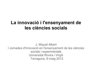 La innovació i l'ensenyament de
        les ciències socials


                    J. Miquel Albert
I Jornades d'Innovació en l'ensenyament de les ciències
                 socials i experimentals
                Universitat Rovira i Virgili
                 Tarragona, 9 maig 2012
 