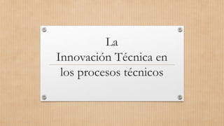 La
Innovación Técnica en
los procesos técnicos
 