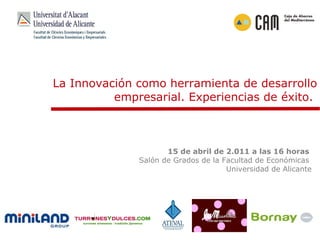 La Innovación como herramienta de desarrollo empresarial. Experiencias de éxito.  15 de abril de 2.011 a las 16 horas  Salón de Grados de la Facultad de Económicas  Universidad de Alicante 