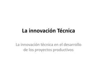 La innovación Técnica

La innovación técnica en el desarrollo
     de los proyectos productivos
 