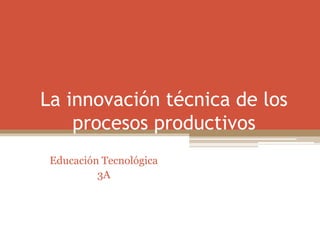 La innovación técnica de los
procesos productivos
Educación Tecnológica
3A
 