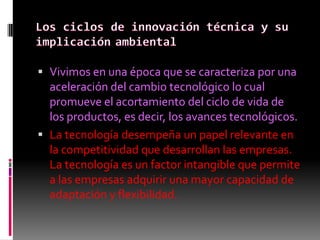  Vivimos en una época que se caracteriza por una
  aceleración del cambio tecnológico lo cual
  promueve el acortamiento del ciclo de vida de
  los productos, es decir, los avances tecnológicos.
 La tecnología desempeña un papel relevante en
  la competitividad que desarrollan las empresas.
  La tecnología es un factor intangible que permite
  a las empresas adquirir una mayor capacidad de
  adaptación y flexibilidad.
 
