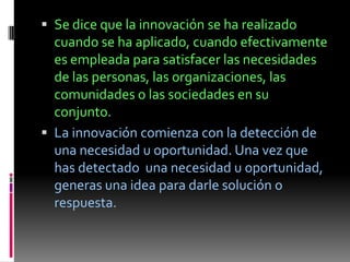 Se dice que la innovación se ha realizado
  cuando se ha aplicado, cuando efectivamente
  es empleada para satisfacer las necesidades
  de las personas, las organizaciones, las
  comunidades o las sociedades en su
  conjunto.
 La innovación comienza con la detección de
  una necesidad u oportunidad. Una vez que
  has detectado una necesidad u oportunidad,
  generas una idea para darle solución o
  respuesta.
 