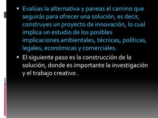  Evalúas la alternativa y paneas el camino que
  seguirás para ofrecer una solución, es decir,
  construyes un proyecto de innovación, lo cual
  implica un estudio de los posibles
  implicaciones ambientales, técnicas, políticas,
  legales, económicas y comerciales.
 El siguiente paso es la construcción de la
  solución, donde es importante la investigación
  y el trabajo creativo .
 