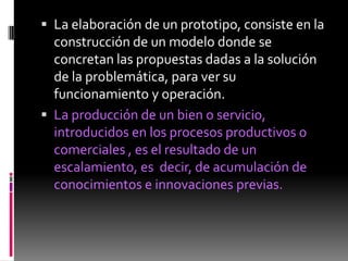  La elaboración de un prototipo, consiste en la
  construcción de un modelo donde se
  concretan las propuestas dadas a la solución
  de la problemática, para ver su
  funcionamiento y operación.
 La producción de un bien o servicio,
  introducidos en los procesos productivos o
  comerciales , es el resultado de un
  escalamiento, es decir, de acumulación de
  conocimientos e innovaciones previas.
 