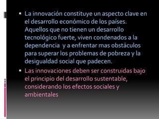 La innovación constituye un aspecto clave en
  el desarrollo económico de los países.
  Aquellos que no tienen un desarrollo
  tecnológico fuerte, viven condenados a la
  dependencia y a enfrentar mas obstáculos
  para superar los problemas de pobreza y la
  desigualdad social que padecen.
 Las innovaciones deben ser construidas bajo
  el principio del desarrollo sustentable,
  considerando los efectos sociales y
  ambientales
 