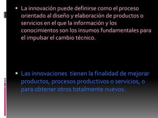  La innovación puede definirse como el proceso
  orientado al diseño y elaboración de productos o
  servicios en el que la información y los
  conocimientos son los insumos fundamentales para
  el impulsar el cambio técnico.




 Las innovaciones tienen la finalidad de mejorar
  productos, procesos productivos o servicios, o
  para obtener otros totalmente nuevos.
 