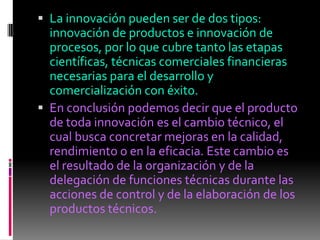  La innovación pueden ser de dos tipos:
  innovación de productos e innovación de
  procesos, por lo que cubre tanto las etapas
  científicas, técnicas comerciales financieras
  necesarias para el desarrollo y
  comercialización con éxito.
 En conclusión podemos decir que el producto
  de toda innovación es el cambio técnico, el
  cual busca concretar mejoras en la calidad,
  rendimiento o en la eficacia. Este cambio es
  el resultado de la organización y de la
  delegación de funciones técnicas durante las
  acciones de control y de la elaboración de los
  productos técnicos.
 