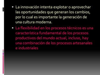  La innovación intenta explotar o aprovechar
  las oportunidades que generan los cambios,
  por l0 cual es importante la generación de
  una cultura moderna.
 La flexibilidad en los procesos técnicos es una
  característica fundamental de los procesos
  productivos del mundo actual, incluso, hay
  una combinación de los procesos artesanales
  e industriales
 