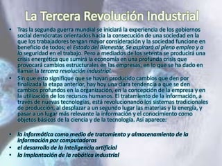 • Tras la segunda guerra mundial se iniciará la experiencia de los gobiernos
social demócratas orientados hacia la consecución de una sociedad en la
que los trabajadores tengan mayor consideración y la sociedad funcione en
beneficio de todos; el Estado del Bienestar. Se aspirará al pleno empleo y a
la seguridad en el trabajo. Pero a mediados de los setenta se producirá una
crisis energética que sumirá la economía en una profunda crisis que
provocará cambios estructurales en las empresas, en lo que se ha dado en
llamar la tercera revolución industrial.
• Sin que esto signifique que se hayan producido cambios que den por
finalizada la etapa anterior, hay hoy una clara tendencia a que se den
cambios profundos en la organización, en la concepción de la empresa y en
la utilización de los recursos humanos. El tratamiento de la información, a
través de nuevas tecnologías, está revolucionando los sistemas tradicionales
de producción, al desplazar a un segundo lugar las materias y la energía, y
pasar a un lugar más relevante la información y el conocimiento como
objetos básicos de la ciencia y de la tecnología. Así aparece:
• la informática como medio de tratamiento y almacenamiento de la
información por computadoras
• el desarrollo de la inteligencia artificial
• la implantación de la robótica industrial

 