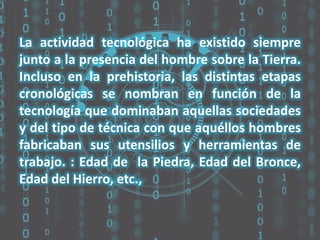 La actividad tecnológica ha existido siempre
junto a la presencia del hombre sobre la Tierra.
Incluso en la prehistoria, las distintas etapas
cronológicas se nombran en función de la
tecnología que dominaban aquellas sociedades
y del tipo de técnica con que aquéllos hombres
fabricaban sus utensilios y herramientas de
trabajo. : Edad de la Piedra, Edad del Bronce,
Edad del Hierro, etc.,

 