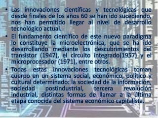 • Las innovaciones científicas y tecnológicas que
desde finales de los años 60 se han ido sucediendo,
nos han permitido llegar al nivel de desarrollo
tecnológico actual.
• El fundamento científico de este nuevo paradigma
lo constituye la microelectrónica, que se ha ido
desarrollando mediante los descubrimientos del
transistor (1947), el circuito integrado(1957) y el
microprocesador (1971), entre otros.
• Todas estas innovaciones tecnológicas toman
cuerpo en un sistema social, económico, político y
cultural determinado: la sociedad de la información,
sociedad
postindustrial,
tercera
revolución
industrial, distintas formas de llamar a la última
etapa conocida del sistema económico capitalista.

 