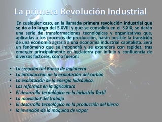 En cualquier caso, en la llamada primera revolución industrial que
se da a lo largo del S.XVIII y que se consolida en el S.XIX, se darán
una serie de transformaciones tecnológicas y organizativas que,
aplicadas a los procesos de producción, harán posible la transición
de una economía agraria a una economía industrial capitalista. Será
un fenómeno que se impondrá y se extenderá con rapidez, tras
emerger principalmente en Inglaterra por influjo y confluencia de
diversos factores, como fueron:
•
•
•
•
•
•
•
•

La creación del Banco de Inglaterra
La introducción de la explotación del carbón
La explotación de la energía hidráulica.
Las reformas en la agricultura
El desarrollo tecnológico en la industria Textil
La movilidad del trabajo
El desarrollo tecnológico en la producción del hierro
la invención de la máquina de vapor

 