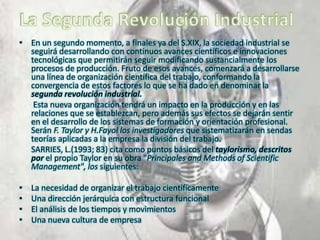 • En un segundo momento, a finales ya del S.XIX, la sociedad industrial se
seguirá desarrollando con continuos avances científicos e innovaciones
tecnológicas que permitirán seguir modificando sustancialmente los
procesos de producción. Fruto de esos avances, comenzará a desarrollarse
una línea de organización científica del trabajo, conformando la
convergencia de estos factores lo que se ha dado en denominar la
segunda revolución industrial.
Esta nueva organización tendrá un impacto en la producción y en las
relaciones que se establezcan, pero además sus efectos se dejarán sentir
en el desarrollo de los sistemas de formación y orientación profesional.
Serán F. Taylor y H.Fayol los investigadores que sistematizarán en sendas
teorías aplicadas a la empresa la división del trabajo.
SARRIES, L.(1993; 83) cita como puntos básicos del taylorismo, descritos
por el propio Taylor en su obra "Principales and Methods of Scientific
Management", los siguientes:
•
•
•
•

La necesidad de organizar el trabajo científicamente
Una dirección jerárquica con estructura funcional
El análisis de los tiempos y movimientos
Una nueva cultura de empresa

 
