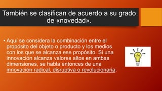 También se clasifican de acuerdo a su grado
de «novedad».
• Aquí se considera la combinación entre el
propósito del objeto o producto y los medios
con los que se alcanza ese propósito. Si una
innovación alcanza valores altos en ambas
dimensiones, se habla entonces de una
innovación radical, disruptiva o revolucionaria.
 