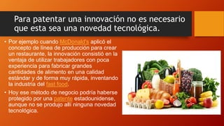 Para patentar una innovación no es necesario
que esta sea una novedad tecnológica.
• Por ejemplo cuando McDonald's aplicó el
concepto de línea de producción para crear
un restaurante, la innovación consistió en la
ventaja de utilizar trabajadores con poca
experiencia para fabricar grandes
cantidades de alimento en una calidad
estándar y de forma muy rápida, inventando
la industria del fast food.
• Hoy ese método de negocio podría haberse
protegido por una patente estadounidense,
aunque no se produjo allí ninguna novedad
tecnológica.
 