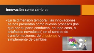 Innovación como cambio:
•En la dimensión temporal, las innovaciones
se nos presentan como nuevos procesos (los
que por su parte conducen, en todo caso, a
artefactos novedosos) en el sentido de
transformaciones, de difusiones o
simplemente de cambios.
 