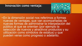 Innovación como ventaja:
• En la dimensión social nos referimos a formas
nuevas de ventajas, que van acompañadas de
nuevas formas de administrar la interpelación del
público al que se orientan (por ejemplo la
selección de nuevos y atractivos productos y su
utilización como símbolos de estatus) y que
pueden verse como progreso o adelanto.
 
