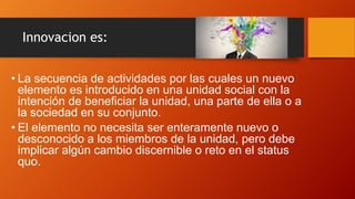 Innovacion es:
• La secuencia de actividades por las cuales un nuevo
elemento es introducido en una unidad social con la
intención de beneficiar la unidad, una parte de ella o a
la sociedad en su conjunto.
• El elemento no necesita ser enteramente nuevo o
desconocido a los miembros de la unidad, pero debe
implicar algún cambio discernible o reto en el status
quo.
 