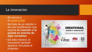 La innovacion
• Se asocia a
la creatividad.
• Se trata de un cambio o
de una modificación que
supone la creación o la
puesta en marcha de
algo novedoso.
• De esta manera, la
innovación también
aparece vinculada al
progreso.
 