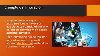 Ejemplo de innovación
• Imaginemos ahora que un
fabricante idea un televisor
que detecta cuando el usuario
se queda dormido y se apaga
automáticamente.
• Esta innovación puede resultar
muy interesante al permitir
ahorrar electricidad, evitando un
consumo innecesario.
 