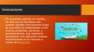 Innovaciones
• En el sentido estricto, en cambio,
se dice que de las ideas solo
pueden resultar innovaciones luego
de que ellas se implementan como
nuevos productos, servicios, o
procedimientos, que realmente
encuentran una aplicación exitosa,
imponiéndose en el mercado a
través de la difusión.
 