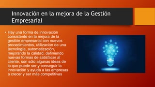 • Hay una forma de innovación
consistente en la mejora de la
gestión empresarial con nuevos
procedimientos, utilización de una
tecnología, automatización,
mejorando la calidad, definiendo
nuevas formas de satisfacer al
cliente, son sólo algunas ideas de
lo que puede ser y conseguir la
innovación y ayuda a las empresas
a crecer y ser más competitivas
Innovación en la mejora de la Gestión
Empresarial
 