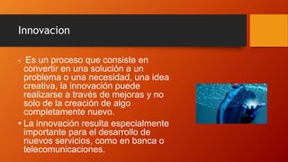 Innovacion
• Es un proceso que consiste en
convertir en una solución a un
problema o una necesidad, una idea
creativa, la innovación puede
realizarse a través de mejoras y no
solo de la creación de algo
completamente nuevo.
• La innovación resulta especialmente
importante para el desarrollo de
nuevos servicios, como en banca o
telecomunicaciones.
 