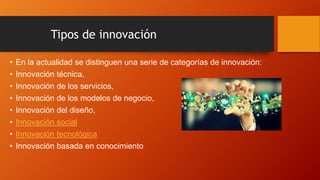 Tipos de innovación
• En la actualidad se distinguen una serie de categorías de innovación:
• Innovación técnica,
• Innovación de los servicios,
• Innovación de los modelos de negocio,
• Innovación del diseño,
• Innovación social
• Innovación tecnológica
• Innovación basada en conocimiento
 